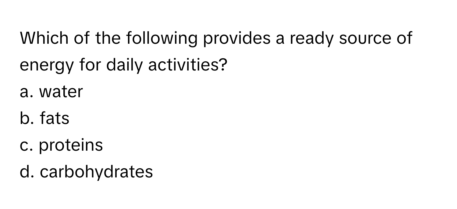 Which of the following provides a ready source of energy for daily activities?
a. water
b. fats
c. proteins
d. carbohydrates