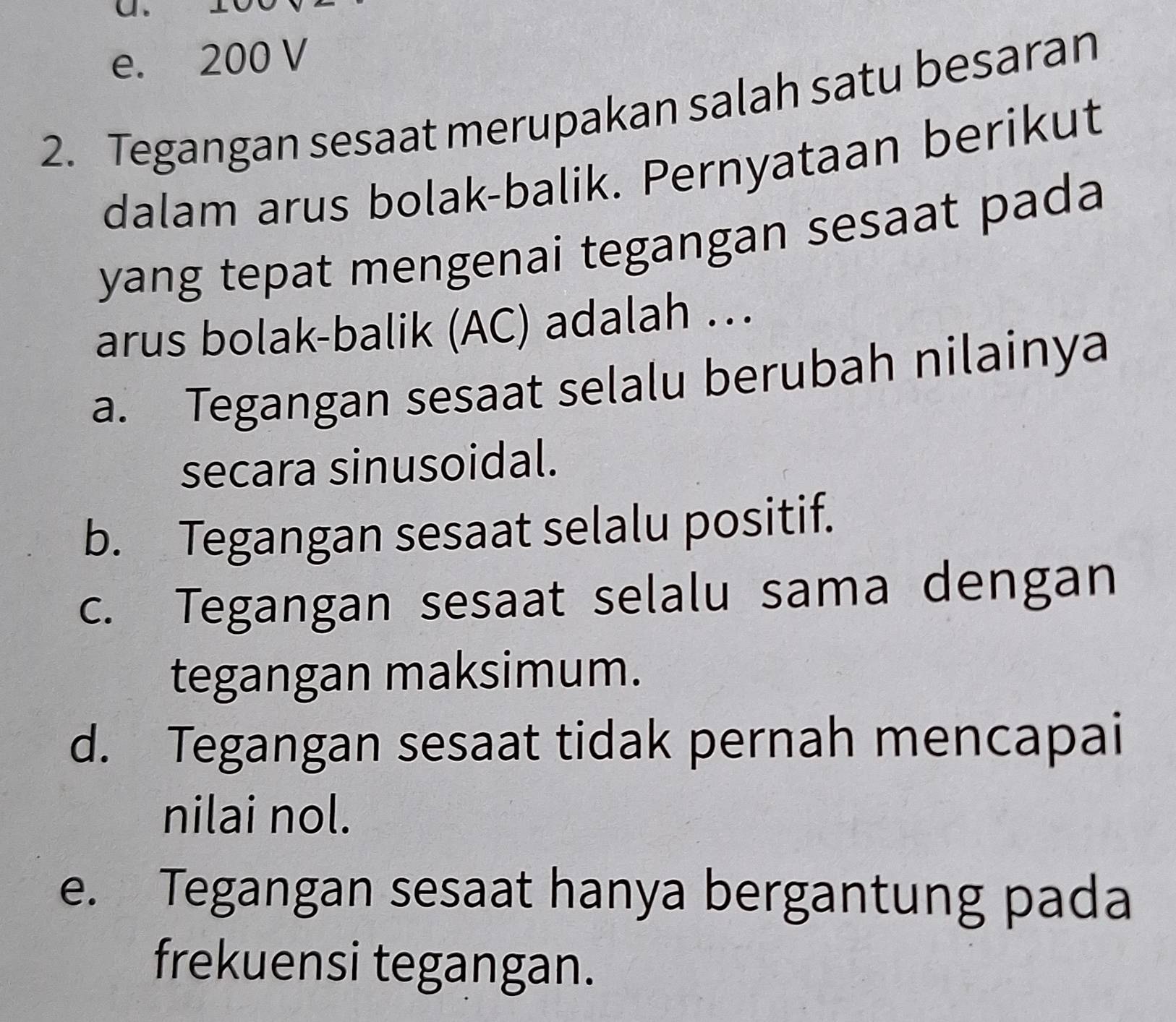 e. 200 V
2. Tegangan sesaat merupakan salah satu besaran
dalam arus bolak-balik. Pernyataan berikut
yang tepat mengenai tegangan sesaat pada
arus bolak-balik (AC) adalah …
a. Tegangan sesaat selalu berubah nilainya
secara sinusoidal.
b. Tegangan sesaat selalu positif.
c. Tegangan sesaat selalu sama dengan
tegangan maksimum.
d. Tegangan sesaat tidak pernah mencapai
nilai nol.
e. Tegangan sesaat hanya bergantung pada
frekuensi tegangan.