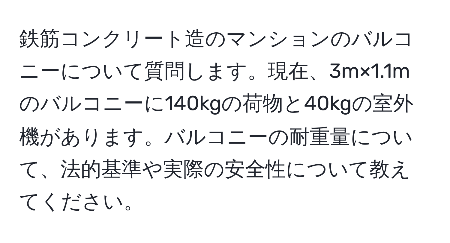 鉄筋コンクリート造のマンションのバルコニーについて質問します。現在、3m×1.1mのバルコニーに140kgの荷物と40kgの室外機があります。バルコニーの耐重量について、法的基準や実際の安全性について教えてください。