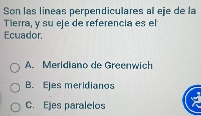 Son las líneas perpendiculares al eje de la
Tierra, y su eje de referencia es el
Ecuador.
A. Meridiano de Greenwich
B. Ejes meridianos
C. Ejes paralelos