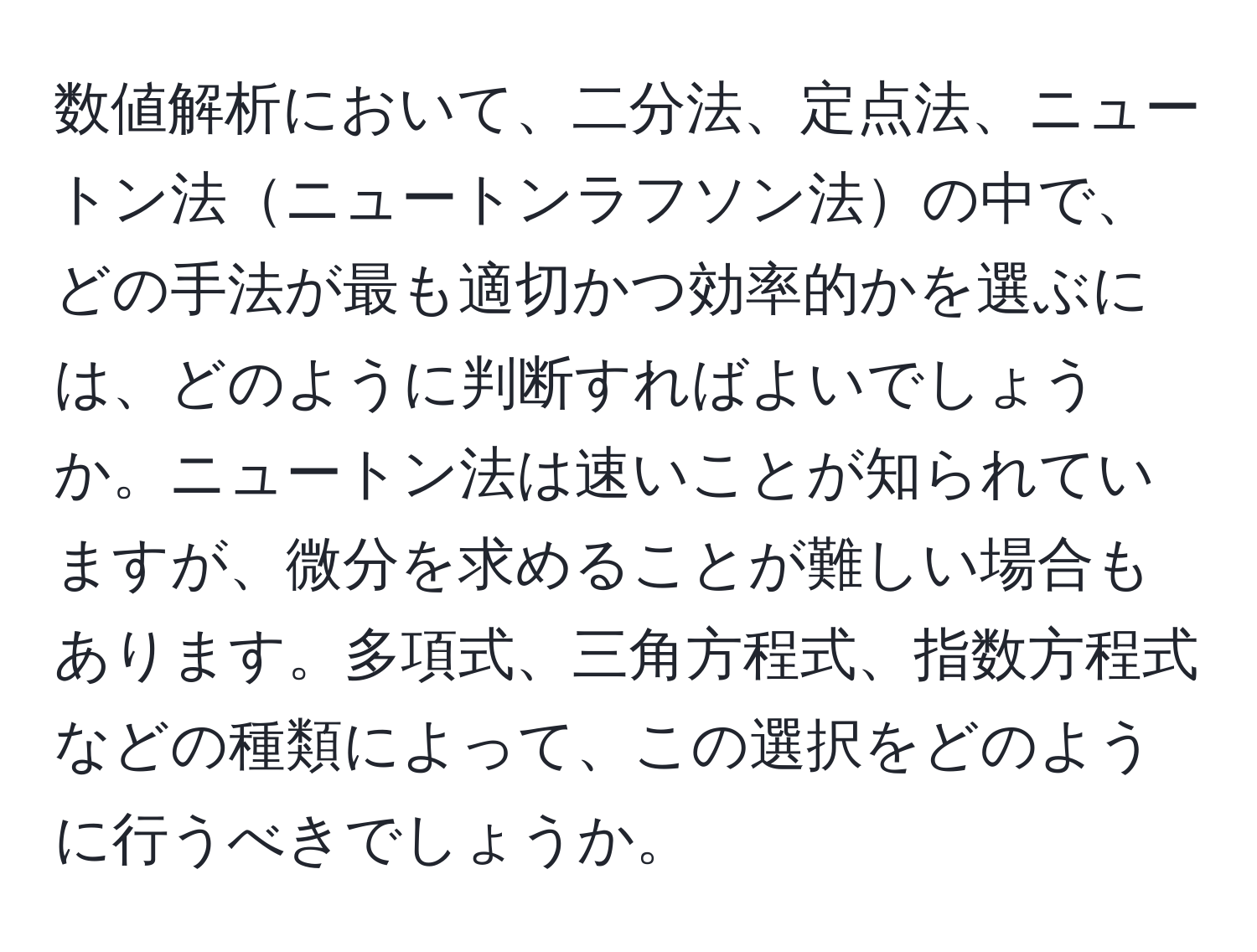 数値解析において、二分法、定点法、ニュートン法ニュートンラフソン法の中で、どの手法が最も適切かつ効率的かを選ぶには、どのように判断すればよいでしょうか。ニュートン法は速いことが知られていますが、微分を求めることが難しい場合もあります。多項式、三角方程式、指数方程式などの種類によって、この選択をどのように行うべきでしょうか。