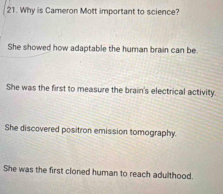 Why is Cameron Mott important to science?
She showed how adaptable the human brain can be.
She was the first to measure the brain's electrical activity.
She discovered positron emission tomography.
She was the first cloned human to reach adulthood.