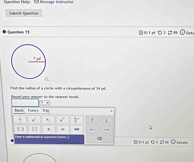 Question Help: Message instructor 
Submit Question 
Question 15 0/1 pt つ 3% 99 Deta 
Find the radius of a circle with a circumference of 34 yd. 
Round your answer to the nearest tenth. 
? 
Basic Funcs Trig × 
 □ /□   x^(□) x_□  sqrt() sqrt[n]() ↑ 
() beginvmatrix □ endvmatrix π ∞ DNE ← 
Enter a mathematical expression [more..] 
□0/1 pt O 2 99 Details