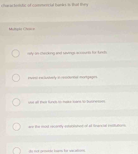 characteristic of commercial banks is that they
Multiple Choice
rely on checking and savings accounts for funds.
invest exclusively in residential mortgages.
use all their funds to make loans to businesses.
are the most recently established of all financial institutions.
do not provide loans for vacations.