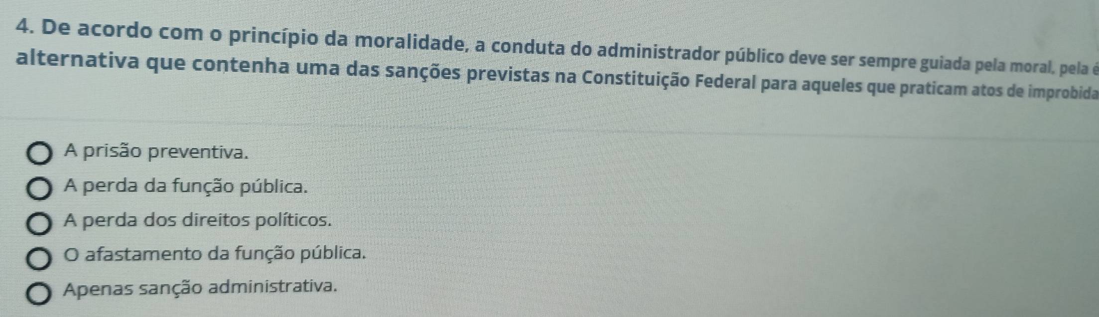 De acordo com o princípio da moralidade, a conduta do administrador público deve ser sempre guiada pela moral, pela é
alternativa que contenha uma das sanções previstas na Constituição Federal para aqueles que praticam atos de improbida
A prisão preventiva.
A perda da função pública.
A perda dos direitos políticos.
O afastamento da função pública.
Apenas sanção administrativa.