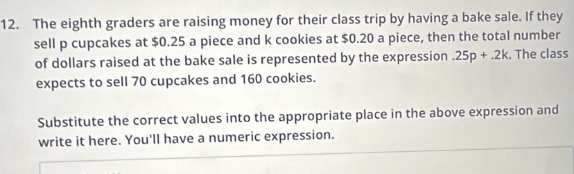 The eighth graders are raising money for their class trip by having a bake sale. If they 
sell p cupcakes at $0.25 a piece and k cookies at $0.20 a piece, then the total number 
of dollars raised at the bake sale is represented by the expression.25p+.2k. The class 
expects to sell 70 cupcakes and 160 cookies. 
Substitute the correct values into the appropriate place in the above expression and 
write it here. You'll have a numeric expression.