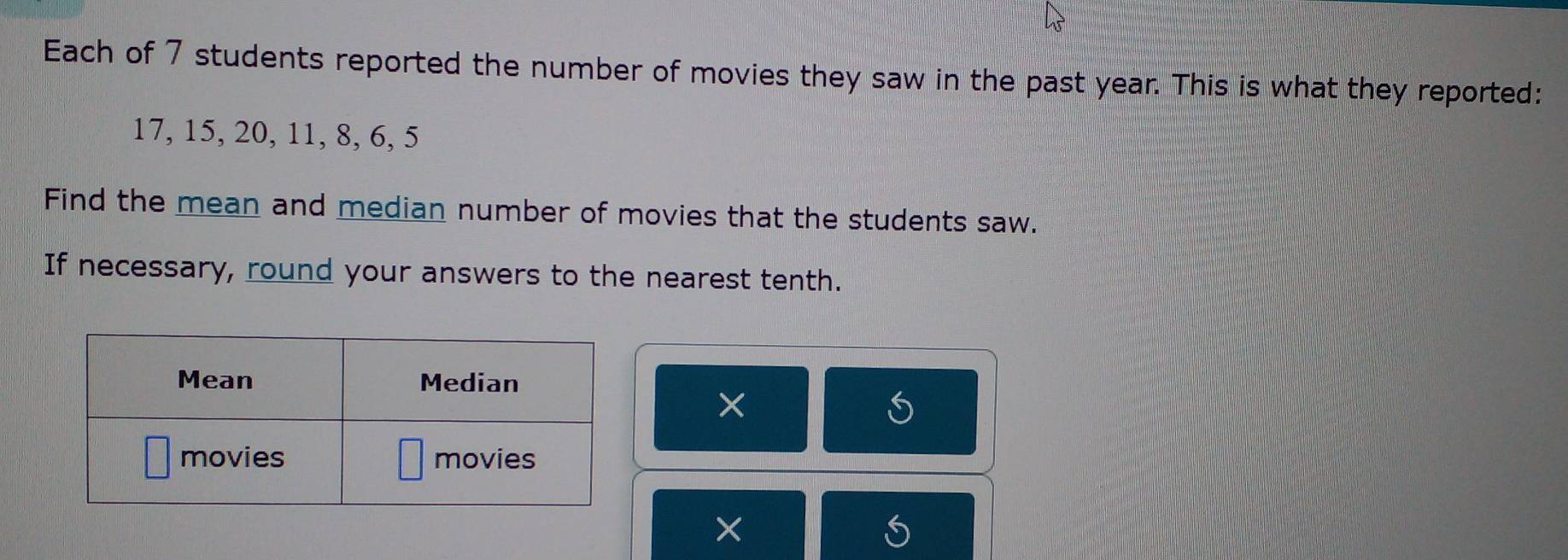 Each of 7 students reported the number of movies they saw in the past year. This is what they reported:
17, 15, 20, 11, 8, 6, 5
Find the mean and median number of movies that the students saw. 
If necessary, round your answers to the nearest tenth. 
× 
S 
× 
S