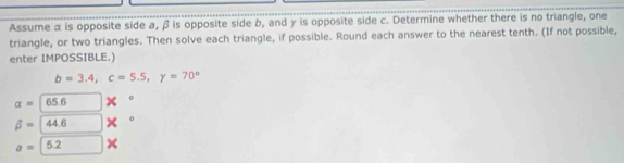 Assume α is opposite side a, β is opposite side b, and γ is opposite side c. Determine whether there is no triangle, one 
triangle, or two triangles. Then solve each triangle, if possible. Round each answer to the nearest tenth. (If not possible, 
enter IMPOSSIBLE.)
b=3.4, c=5.5, y=70°
alpha =65.6
beta =44.6
a=5.2 ×