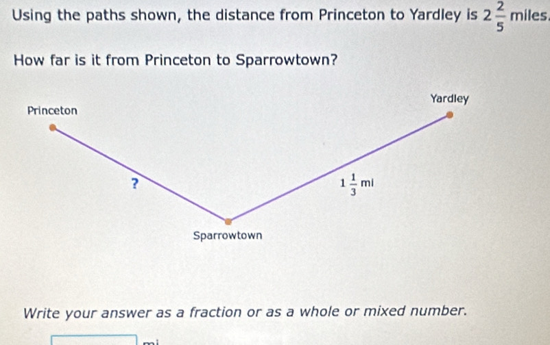 Using the paths shown, the distance from Princeton to Yardley is 2 2/5 miles
How far is it from Princeton to Sparrowtown? 
Yardley 
Princeton 
?
1 1/3 ml
Sparrowtown 
Write your answer as a fraction or as a whole or mixed number.