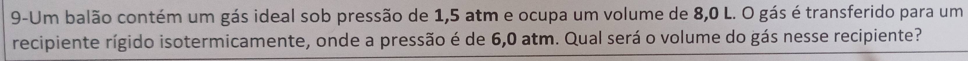 9-Um balão contém um gás ideal sob pressão de 1,5 atm e ocupa um volume de 8,0 L. O gás é transferido para um 
recipiente rígido isotermicamente, onde a pressão é de 6,0 atm. Qual será o volume do gás nesse recipiente?