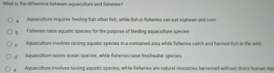 What is the difference between aquaculture and fisheries
a Aquaculture requires feeding fish other fish, while fish in fisheries can eat soybean and com
b Fisheries raise aquatic species for the purpose of feeding aquaculture species
c Aquaculture involves raising aquatic species in a contained area while fisheries catch and harvest fish in the wild,
dì Aquaculture raises ocean species, while fisheries raise freshwater species
e Aquaculture involves raising aquatic species, while fisheries are natural resources harvested without direct human inp