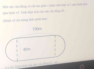 Một sân vận động có cầu tạo gồm 1 hình chữ nhật và 2 nữa hình tròn
như hình vẽ. Tinh diện tích của săn vận động đỏ.
(Hinh vẽ chi mang tinh minh họa)
Trả lời: Diện tích của sân văn động