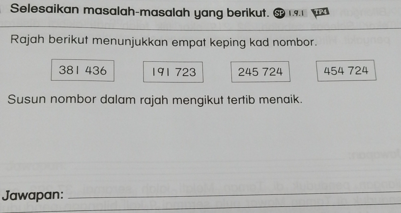 Selesaikan masalah-masalah yang berikut. 1.9.1 TP4 
Rajah berikut menunjukkan empat keping kad nombor.
381 436 191 723 245 724 454 724
Susun nombor dalam rajah mengikut tertib menaik. 
_ 
Jawapan: 
_