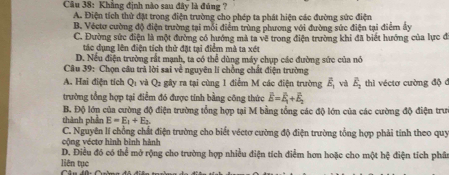 Khẳng định nào sau đây là đúng ?
A. Điện tích thử đặt trong điện trường cho phép ta phát hiện các đường sức điện
B. Véctơ cường độ điện trường tại mỗi điểm trùng phương với đường sức điện tại điểm ấy
C. Đường sức điện là một đường có hướng mả ta vẽ trong điện trường khi đã biết hướng của lực đ
tác dụng lên điện tích thử đặt tại điểm mà ta xét
D. Nếu điện trường rất mạnh, ta có thể dùng máy chụp các đường sức của nó
Câu 39: Chọn câu trả lời sai về nguyên lí chồng chất điện trường
A. Hai điện tích Q_1 và Q_2 gây ra tại cùng 1 điểm M các điện trường vector E_1 và vector E_2 thì véctơ cường độ đ
trường tổng hợp tại điểm đó được tính bằng công thức vector E=vector E_1+vector E_2
B. Độ lớn của cường độ điện trường tổng hợp tại M bằng tổng các độ lớn của các cường độ điện trư
thành phần E=E_1+E_2.
C. Nguyên lí chồng chất điện trường cho biết véctơ cường độ điện trường tổng hợp phải tính theo quy
cộng véctơ hình bình hành
D. Điều đó có thể mở rộng cho trường hợp nhiều điện tích điểm hơn hoặc cho một hệ điện tích phân
liên tục