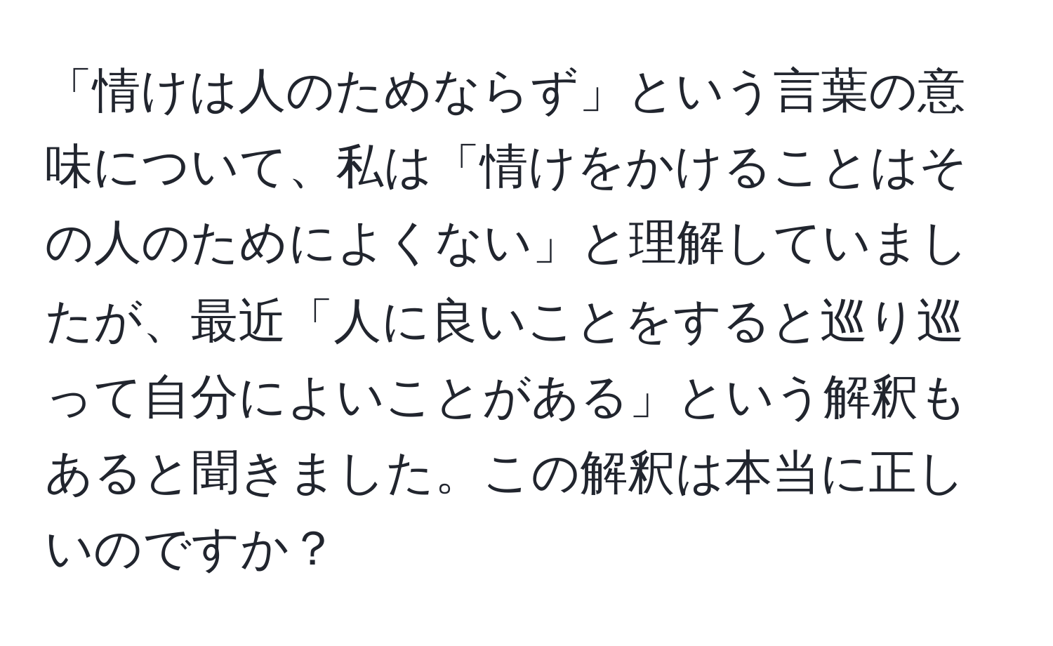 「情けは人のためならず」という言葉の意味について、私は「情けをかけることはその人のためによくない」と理解していましたが、最近「人に良いことをすると巡り巡って自分によいことがある」という解釈もあると聞きました。この解釈は本当に正しいのですか？