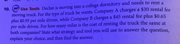 (M Use Tools Declan is moving into a college dormitory and needs to rent a 
moving truck. For the type of truck he wants, Company A charges a $30 rental fee 
plus $0.95 per mile driven, while Company B charges a $45 rental fee plus $0.65
per mile driven. For how many miles is the cost of renting the truck the same at 
both companies? State what strategy and tool you will use to answer the question, 
explain your choice, and then find the answer.