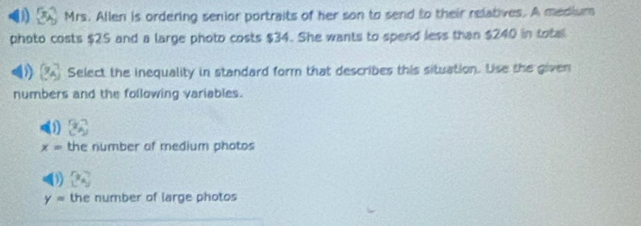 Mrs. Allen is ordering senior portraits of her son to send to their relatives. A medium
photo costs $2S and a large photo costs $34. She wants to spend less than $240 in total
Select the inequality in standard form that describes this situation. Uise the given
numbers and the following variables.
x= the number of medium photos
y= the number of large photos