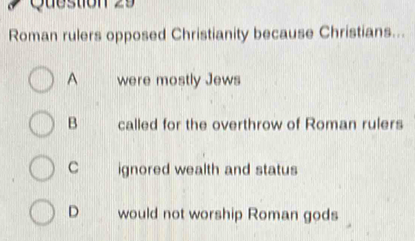 Roman rulers opposed Christianity because Christians...
A were mostly Jews
B called for the overthrow of Roman rulers
C ignored wealth and status
D would not worship Roman gods