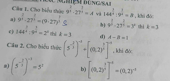 rác nghiệm đúng/SAi 
Câu 1. Cho biểu thức 9^(frac 2)5· 27^(frac 2)5=A và 144^(frac 3)4:9^(frac 3)4=B , khi đó: 
a) 9^(frac 2)5· 27^(frac 2)5=(9· 27)^ 2/5 
b) 9^(frac 2)5· 27^(frac 2)5=3^k thì k=3
c) 144^(frac 3)4:9^(frac 3)4=2^k thì k=3 d) A-B=1
Câu 2. Cho biểu thức (5^(-frac 2)3)^-3+[(0,2)^ 3/5 ]^-5 , khi đó: 
a) (5^(-frac 2)3)^-3=5^2
b) [(0,2)^ 3/5 ]^-5=(0,2)^-3