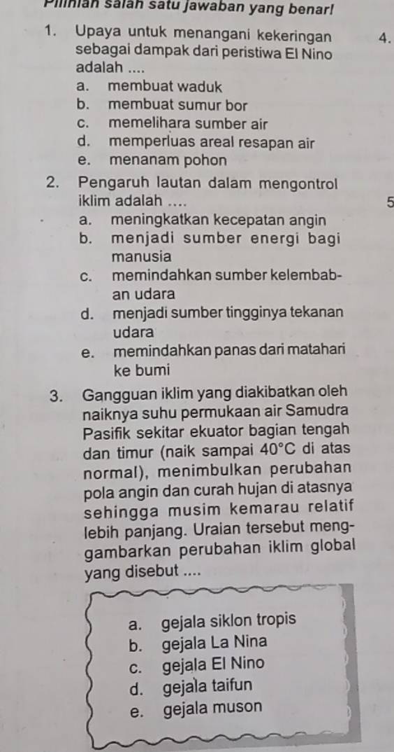 Pilinian saláh satu jawaban yang benar!
1. Upaya untuk menangani kekeringan 4.
sebagai dampak dari peristiwa El Nino
adalah ....
a. membuat waduk
b. membuat sumur bor
c. memelihara sumber air
d. memperluas areal resapan air
e. menanam pohon
2. Pengaruh lautan dalam mengontrol
iklim adalah .... 5
a. meningkatkan kecepatan angin
b. menjadi sumber energi bagi
manusia
c. memindahkan sumber kelembab-
an udara
d. menjadi sumber tingginya tekanan
udara
e. memindahkan panas dari matahari
ke bumi
3. Gangguan iklim yang diakibatkan oleh
naiknya suhu permukaan air Samudra
Pasifik sekitar ekuator bagian tengah
dan timur (naik sampai 40°C di atas
normal), menimbulkan perubahan
pola angin dan curah hujan di atasnya
sehingga musim kemarau relatif
lebih panjang. Uraian tersebut meng-
gambarkan perubahan iklim global
yang disebut ....
a. gejala siklon tropis
b. gejala La Nina
c. gejala El Nino
d. gejala taifun
e. gejala muson