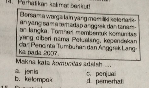 Perhatikan kalimat berikut!
Bersama warga lain yang memiliki ketertarik-
an yang sama terhadap anggrek dan tanam-
an langka, Tomheri membentuk komunitas
yang diberi nama Petualang, kependekan
dari Pencinta Tumbuhan dan Anggrek Lang-
ka pada 2007.
Makna kata komunitas adalah ....
a. jenis c. penjual
b. kelompok d. pemerhati