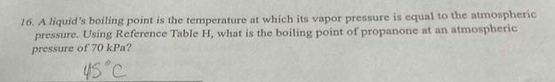 A liquid's boiling point is the temperature at which its vapor pressure is equal to the atmospheric 
pressure. Using Reference Table H, what is the boiling point of propanone at an atmospheric 
pressure of 70 kPa?