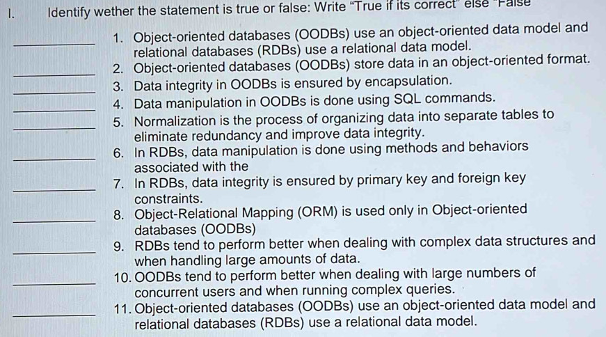 Identify wether the statement is true or false: Write “True if its correct' else 'False 
_ 
1. Object-oriented databases (OODBs) use an object-oriented data model and 
relational databases (RDBs) use a relational data model. 
_2. Object-oriented databases (OODBs) store data in an object-oriented format. 
_ 
3. Data integrity in OODBs is ensured by encapsulation. 
_ 
4. Data manipulation in OODBs is done using SQL commands. 
_ 
5. Normalization is the process of organizing data into separate tables to 
eliminate redundancy and improve data integrity. 
_ 
6. In RDBs, data manipulation is done using methods and behaviors 
associated with the 
_ 
7. In RDBs, data integrity is ensured by primary key and foreign key 
constraints. 
_ 
8. Object-Relational Mapping (ORM) is used only in Object-oriented 
databases (OODBs) 
_ 
9. RDBs tend to perform better when dealing with complex data structures and 
when handling large amounts of data. 
_ 
10. OODBs tend to perform better when dealing with large numbers of 
concurrent users and when running complex queries. 
_11. Object-oriented databases (OODBs) use an object-oriented data model and 
relational databases (RDBs) use a relational data model.