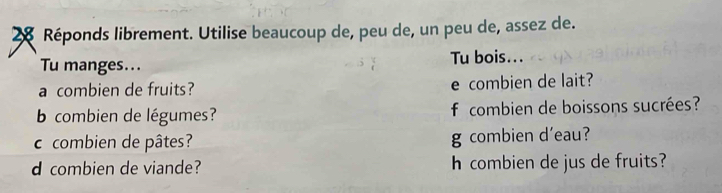 Réponds librement. Utilise beaucoup de, peu de, un peu de, assez de. 
Tu manges... Tu bois... 
a combien de fruits? e combien de lait? 
b combien de légumes? f combien de boissons sucrées? 
c combien de pâtes? g combien d'eau? 
d combien de viande? h combien de jus de fruits?