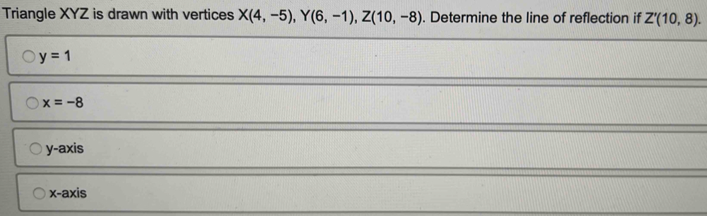 Triangle XYZ is drawn with vertices X(4,-5), Y(6,-1), Z(10,-8). Determine the line of reflection if Z'(10,8).
y=1
x=-8
y-axis
X - axis