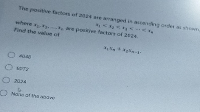 The positive factors of 2024 are arranged in ascending order as shown
x_1
where x_1, x_2,..., x_n are positive factors of 2024.
Find the value of
x_1x_n+x_2x_n-1.
4048
6072
2024
None of the above