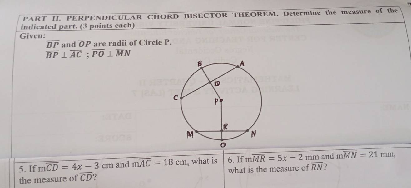 PART II. PERPENDICULAR CHORD BISECTOR THEOREM. Determine the measure of the 
indicated part. (3 points each) 
Given:
overline BP and overline OP are radii of Circle P.
overline BP⊥ overline AC; overline PO⊥ overline MN
5. If moverline CD=4x-3cm and moverline AC=18cm , what is 6. If moverline MR=5x-2mm and moverline MN=21mm, 
the measure of overline CD ? what is the measure of overline RN