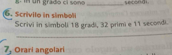 un grado ci sono _secondi. 
6. Scrivilo in simboli 
Scrivi in simboli 18 gradi, 32 primi e 11 secondi. 
_ 
7, Orari angolari