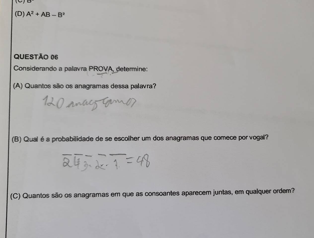 (D) A^2+AB-B^2
QUESTÃO 06
Considerando a palavra PROVA, determine:
(A) Quantos são os anagramas dessa palavra?
(B) Qual é a probabilidade de se escolher um dos anagramas que comece por vogal?
(C) Quantos são os anagramas em que as consoantes aparecem juntas, em qualquer ordem?