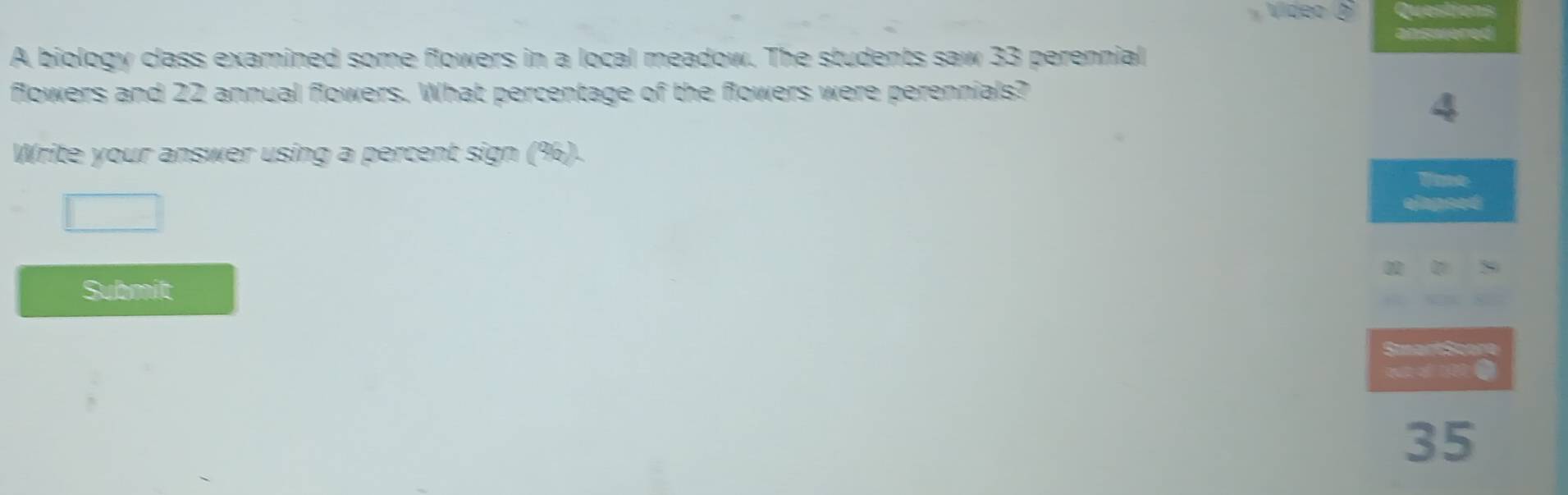 A biology class examined some flowers in a local meadow. The students saw 33 perennial 
flowers and 22 annual flowers. What percentage of the flowers were perennials?
4
Write your answer using a percent sign (%). 
Tme 
elapeed 
Submit
35