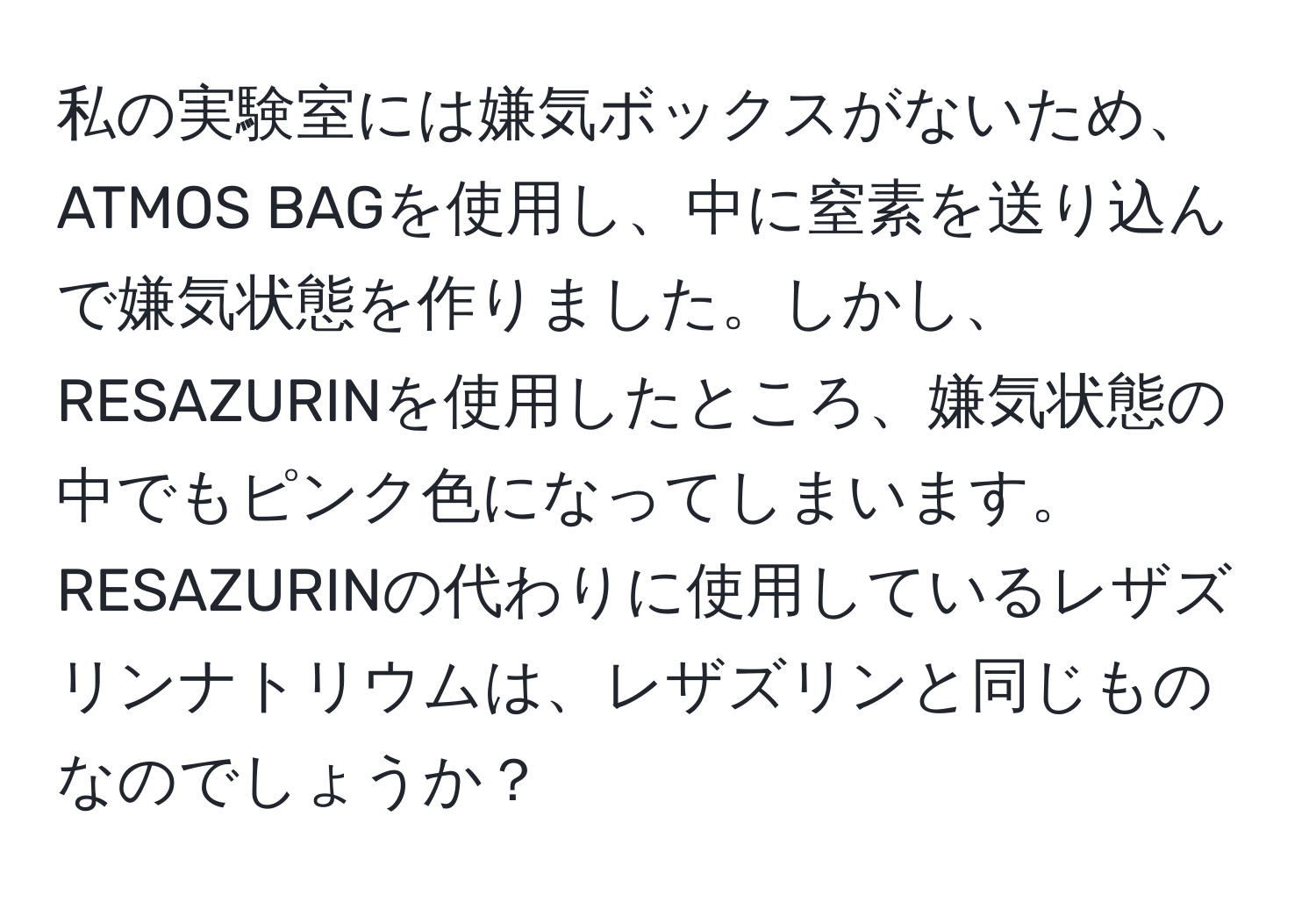 私の実験室には嫌気ボックスがないため、ATMOS BAGを使用し、中に窒素を送り込んで嫌気状態を作りました。しかし、RESAZURINを使用したところ、嫌気状態の中でもピンク色になってしまいます。RESAZURINの代わりに使用しているレザズリンナトリウムは、レザズリンと同じものなのでしょうか？