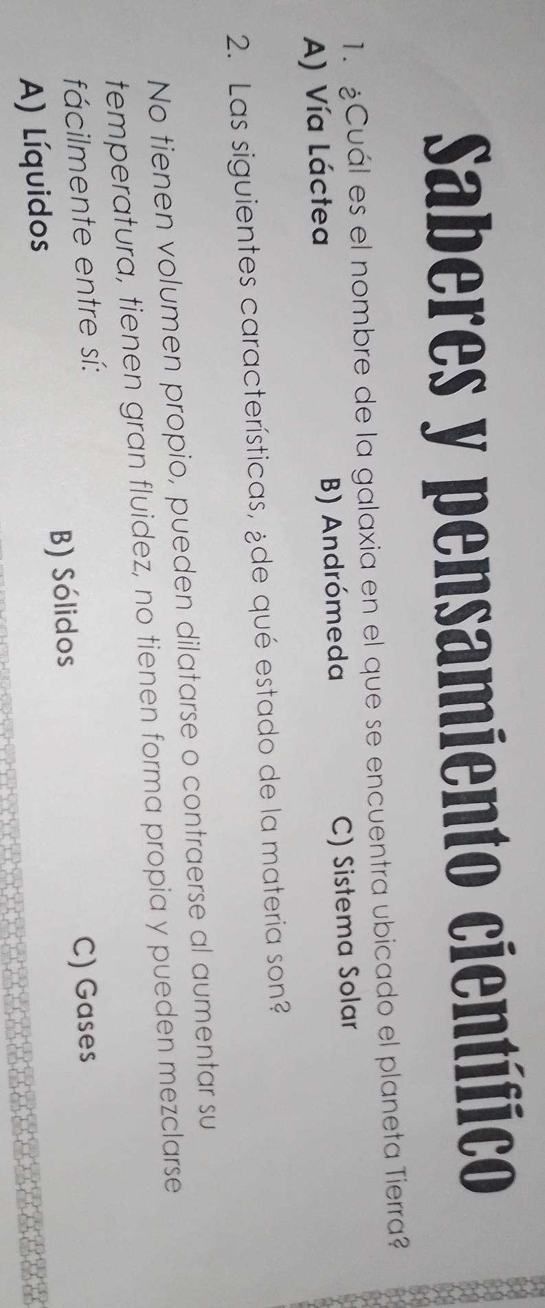 Saberes y pensamiento científico
1. ¿Cuál es el nombre de la galaxia en el que se encuentra ubicado el planeta Tierra?
A) Vía Láctea B) Andrómeda C) Sistema Solar
2. Las siguientes características, ¿de qué estado de la materia son?
No tienen volumen propio, pueden dilatarse o contraerse al aumentar su
temperatura, tienen gran fluidez, no tienen forma propia y pueden mezclarse
fácilmente entre sí:
B) Sólidos C) Gases
A) Líquidos