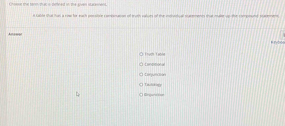 Choose the term that is defined in the given statement.
A table that has a row for each possible combination of truth values of the individual statements that make up the compound statement.
Answer
Keyboa
Truth Table
Conditional
Conjunction
Tautology
Disjunction