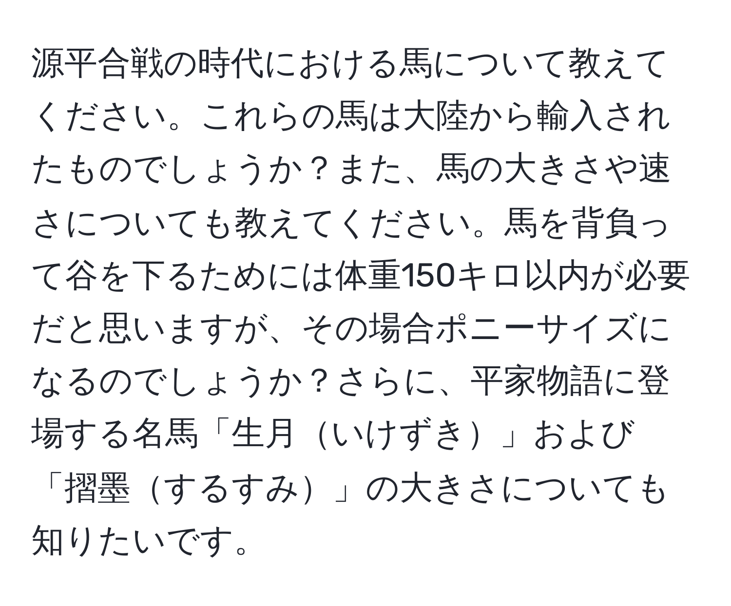 源平合戦の時代における馬について教えてください。これらの馬は大陸から輸入されたものでしょうか？また、馬の大きさや速さについても教えてください。馬を背負って谷を下るためには体重150キロ以内が必要だと思いますが、その場合ポニーサイズになるのでしょうか？さらに、平家物語に登場する名馬「生月いけずき」および「摺墨するすみ」の大きさについても知りたいです。