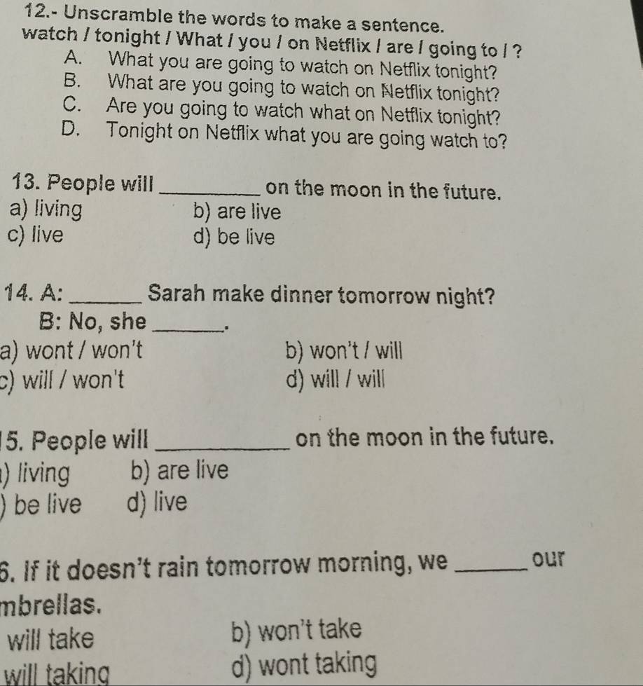 12.- Unscramble the words to make a sentence.
watch / tonight / What / you / on Netflix / are / going to / ?
A. What you are going to watch on Netflix tonight?
B. What are you going to watch on Netflix tonight?
C. Are you going to watch what on Netflix tonight?
D. Tonight on Netflix what you are going watch to?
13. People will _on the moon in the future.
a) living b) are live
c) live d) be live
14. A: _Sarah make dinner tomorrow night?
B: No, she_
a) wont / won't b) won't / will
c) will / won't d) will / will
5. People will _on the moon in the future.
) living b) are live
) be live d) live
6. If it doesn’t rain tomorrow morning, we_
our
mbrellas.
will take b) won't take
will taking d) wont taking