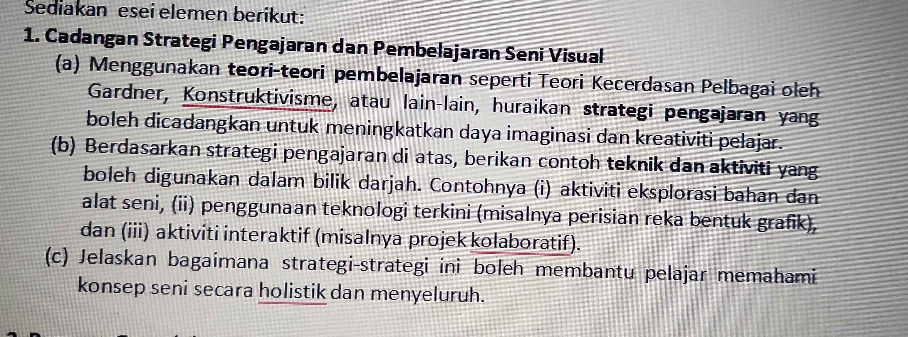 Sediakan esei elemen berikut: 
1. Cadangan Strategi Pengajaran dan Pembelajaran Seni Visual 
(a) Menggunakan teori-teori pembelajaran seperti Teori Kecerdasan Pelbagai oleh 
Gardner, Konstruktivisme, atau lain-lain, huraikan strategi pengajaran yang 
boleh dicadangkan untuk meningkatkan daya imaginasi dan kreativiti pelajar. 
(b) Berdasarkan strategi pengajaran di atas, berikan contoh teknik dan aktiviti yang 
boleh digunakan dalam bilik darjah. Contohnya (i) aktiviti eksplorasi bahan dan 
alat seni, (ii) penggunaan teknologi terkini (misalnya perisian reka bentuk grafik), 
dan (iii) aktiviti interaktif (misalnya projek kolaboratif). 
(c) Jelaskan bagaimana strategi-strategi ini boleh membantu pelajar memahami 
konsep seni secara holistik dan menyeluruh.