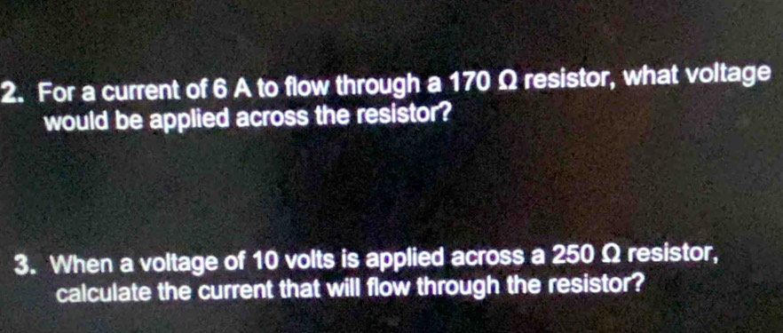 For a current of 6 A to flow through a 170 Ω resistor, what voltage 
would be applied across the resistor? 
3. When a voltage of 10 volts is applied across a 250 Ω resistor, 
calculate the current that will flow through the resistor?