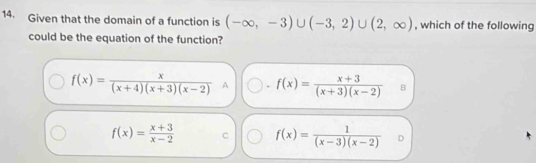 Given that the domain of a function is (-∈fty ,-3)∪ (-3,2)∪ (2,∈fty ) , which of the following
could be the equation of the function?
f(x)= x/(x+4)(x+3)(x-2)  A 、 f(x)= (x+3)/(x+3)(x-2)  B
f(x)= (x+3)/x-2  C f(x)= 1/(x-3)(x-2) 