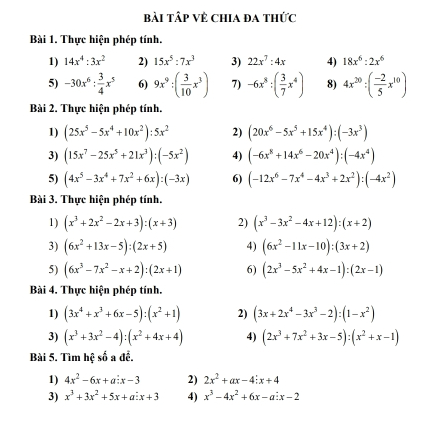 Bài Tập Về Chia đa thức
Bài 1. Thực hiện phép tính.
1) 14x^4:3x^2 2) 15x^5:7x^3 3) 22x^7:4x 4) 18x^6:2x^6
5) -30x^6: 3/4 x^5 6) 9x^9:( 3/10 x^3) 7) -6x^8:( 3/7 x^4) 8) 4x^(20):( (-2)/5 x^(10))
Bài 2. Thực hiện phép tính.
1) (25x^5-5x^4+10x^2):5x^2 2) (20x^6-5x^5+15x^4):(-3x^3)
3) (15x^7-25x^5+21x^3):(-5x^2) 4) (-6x^8+14x^6-20x^4):(-4x^4)
5) (4x^5-3x^4+7x^2+6x):(-3x) 6) (-12x^6-7x^4-4x^3+2x^2):(-4x^2)
Bài 3. Thực hiện phép tính.
1) (x^3+2x^2-2x+3):(x+3) 2) (x^3-3x^2-4x+12):(x+2)
3) (6x^2+13x-5):(2x+5) 4) (6x^2-11x-10):(3x+2)
5) (6x^3-7x^2-x+2):(2x+1) 6) (2x^3-5x^2+4x-1):(2x-1)
Bài 4. Thực hiện phép tính.
1) (3x^4+x^3+6x-5):(x^2+1) 2) (3x+2x^4-3x^3-2):(1-x^2)
3) (x^3+3x^2-4):(x^2+4x+4) 4) (2x^3+7x^2+3x-5):(x^2+x-1)
Bài 5. Tìm hệ số a đễ.
1) 4x^2-6x+a:x-3 2) 2x^2+ax-4:x+4
3) x^3+3x^2+5x+a:x+3 4) x^3-4x^2+6x-a:x-2