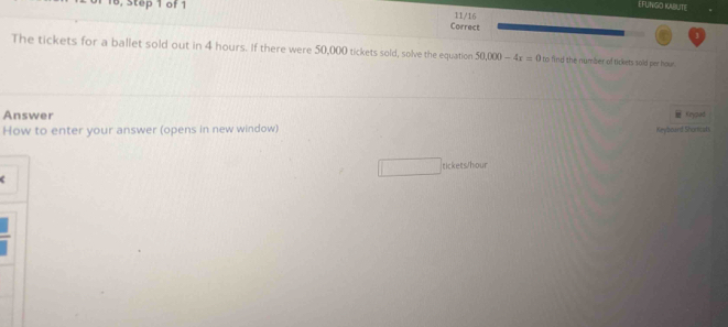 EFUNIGO KAILITE 
Correct 11/16 
The tickets for a ballet sold out in 4 hours. If there were 50,000 tickets sold, solve the equation 50,000-4x=0 to find the numser of tickets said per hour
Answer 
How to enter your answer (opens in new window) Keyboard Shorcats feypad 
tickets/hour