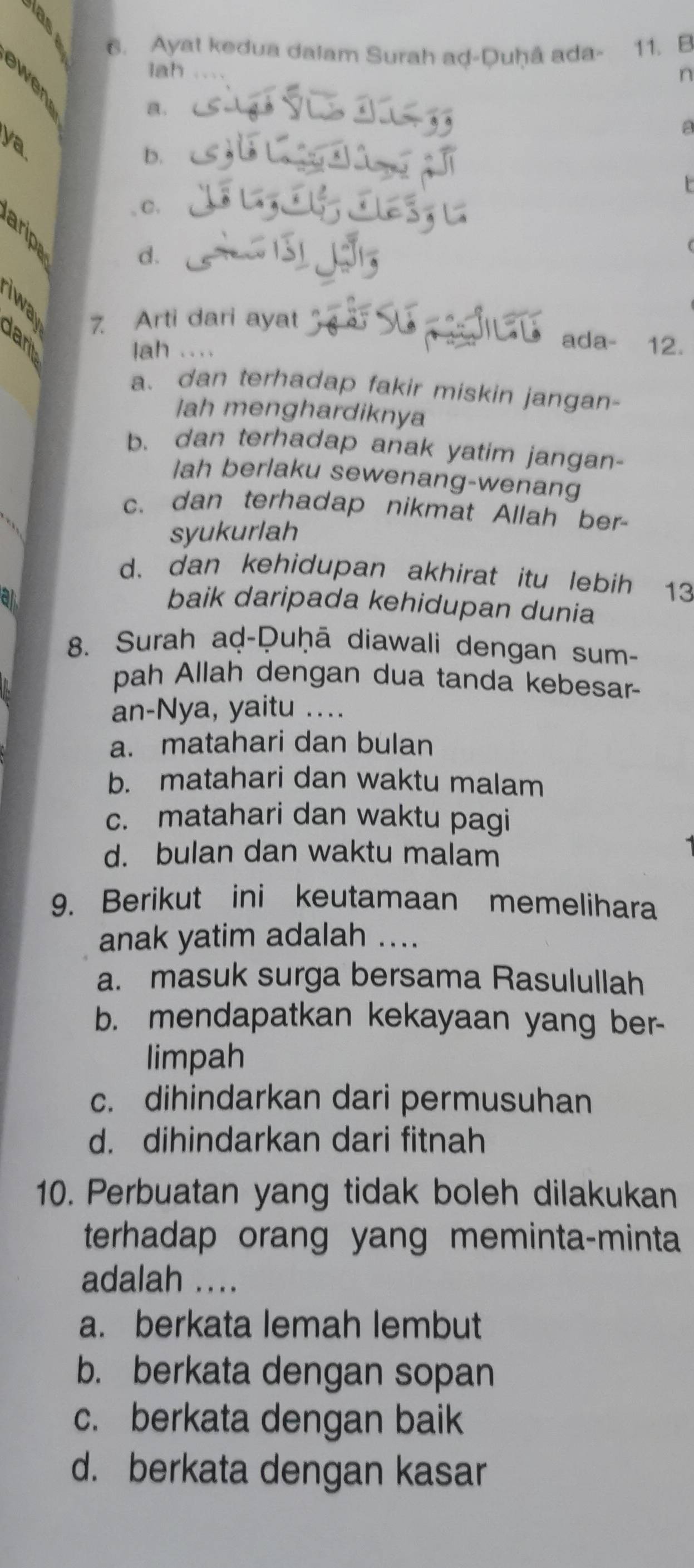 a 
6. Ayat kedua dalam Surah ad-Duḥâ ada - 11. B
lah n
a.
a
ya
b.
t
, C.
arip
d.
7 Arti dari ayat
lah ....
ada- 12.
a、dan terhadap fakir miskin jangan-
lah menghardiknya
b. dan terhadap anak yatim jangan-
lah berlaku sewenang-wenang
c. dan terhadap nikmat Allah ber-
syukurlah
d. dan kehidupan akhirat itu lebih 13
baik daripada kehidupan dunia
8. Surah aḍ-Ḥuḥā diawali dengan sum-
pah Allah dengan dua tanda kebesar-
an-Nya, yaitu ..
a. matahari dan bulan
b. matahari dan waktu malam
c. matahari dan waktu pagi
d. bulan dan waktu malam
9. Berikut ini keutamaan memelihara
anak yatim adalah ....
a. masuk surga bersama Rasulullah
b. mendapatkan kekayaan yang ber-
limpah
c. dihindarkan dari permusuhan
d. dihindarkan dari fitnah
10. Perbuatan yang tidak boleh dilakukan
terhadap orang yang meminta-minta
adalah ....
a. berkata lemah lembut
b. berkata dengan sopan
c. berkata dengan baik
d. berkata dengan kasar