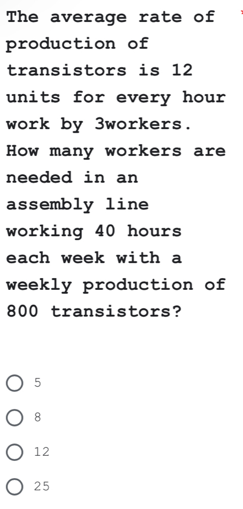 The average rate of
production of
transistors is 12
units for every hour
work by 3workers.
How many workers are
needed in an
assembly line
working 40 hours
each week with a
weekly production of
800 transistors?
5
8
12
25