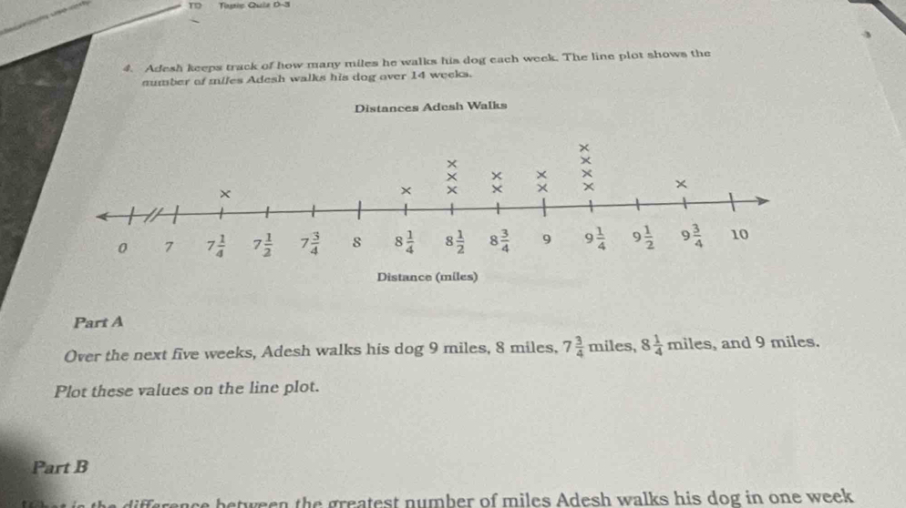 TD Tastic Quie D-3
4. Adesh keeps track of how many miles he walks his dog each week. The line plot shows the
sumber of mifes Adesh walks his dog over 14 weeks.
Distances Adesh Walks
Part A
Over the next five weeks, Adesh walks his dog 9 miles, 8 miles, 7 3/4  m iles, 8 1/4 miles , and 9 miles.
Plot these values on the line plot.
Part B
ifference between the greatest number of miles Adesh walks his dog in one week