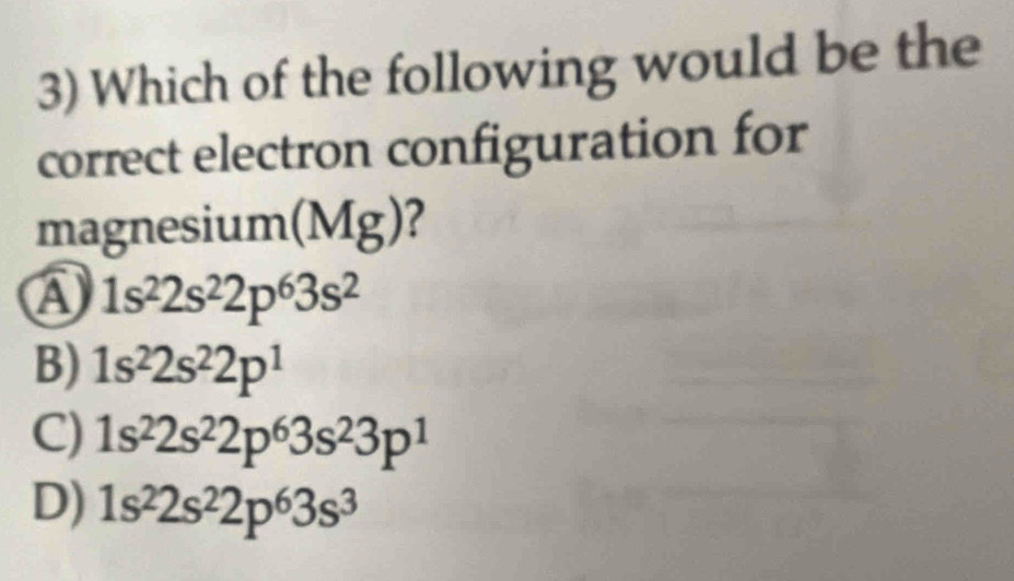 Which of the following would be the
correct electron configuration for
magnesium(Mg)?
A 1s^22s^22p^63s^2
B) 1s^22s^22p^1
C) 1s^22s^22p^63s^23p^1
D) 1s^22s^22p^63s^3