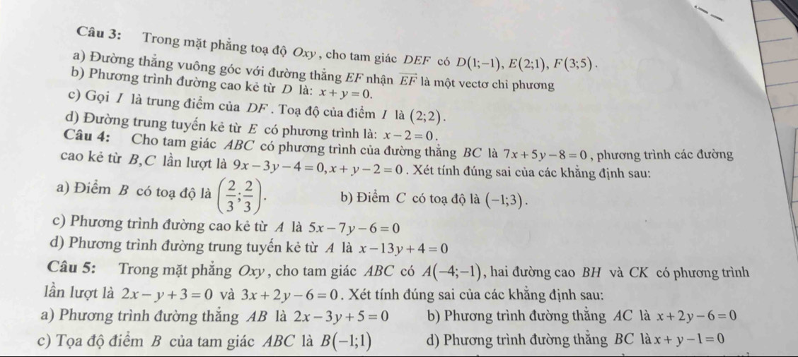 Trong mặt phẳng toạ độ Oxy , cho tam giác DEF có D(1;-1),E(2;1),F(3;5).
a) Đường thẳng vuông góc với đường thẳng EF nhận vector EF là một vectơ chỉ phương
b) Phương trình đường cao kẻ từ D là: x+y=0.
c) Gọi / là trung điểm của DF . Toạ độ của điểm / là (2;2).
d) Đường trung tuyến kẻ từ E có phương trình là: x-2=0.
Câu 4: Cho tam giác ABC có phương trình của đường thắng BC là 7x+5y-8=0 , phương trình các đường
cao kẻ từ B,C lần lượt là 9x-3y-4=0,x+y-2=0. Xét tính đúng sai của các khằng định sau:
a) Điểm B có toạ độ là ( 2/3 ; 2/3 ). b) Điểm C có toạ độ là (-1;3).
c) Phương trình đường cao kẻ từ A là 5x-7y-6=0
d) Phương trình đường trung tuyến kẻ từ A là x-13y+4=0
Câu 5: Trong mặt phẳng Oxy , cho tam giác ABC có A(-4;-1) , hai đường cao BH và CK có phương trình
lần lượt là 2x-y+3=0 và 3x+2y-6=0. Xét tính đúng sai của các khẳng định sau:
a) Phương trình đường thẳng AB là 2x-3y+5=0 b) Phương trình đường thắng AC là x+2y-6=0
c) Tọa độ điểm B của tam giác ABC là B(-1;1) d) Phương trình đường thắng BC là x+y-1=0