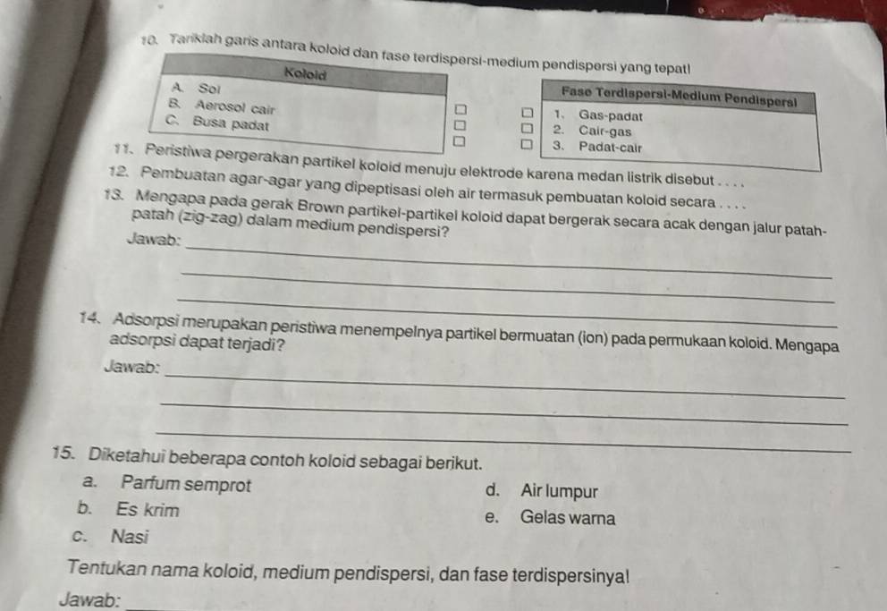 Tarikiah garis antara koloid dan fase terdispersi-medium pendispersi yang tepatl
Koloid
A. Sol
Fase Terdispersi-Medium Pendispersi
1、 Gas-padat
B. Aerosol cair 2. Cair-gas
C. Busa padat
3. Padat-cair
1 1. Peristiwa pergerakan partikel koloid menuju elektrode karena medan listrik disebut . . . .
12. Pembuatan agar-agar yang dipeptisasi oleh air termasuk pembuatan koloid secara . . . .
_
13. Mengapa pada gerak Brown partikel-partikel koloid dapat bergerak secara acak dengan jalur patah-
patah (zig-zag) dalam medium pendispersi?
Jawab:
_
_
14. Adsorpsi merupakan peristiwa menempeInya partikel bermuatan (ion) pada permukaan koloid. Mengapa
adsorpsi dapat terjadi?
Jawab:
_
_
_
15. Diketahui beberapa contoh koloid sebagai berikut.
a. Parfum semprot d. Air lumpur
b. Es krim e. Gelas warna
c. Nasi
Tentukan nama koloid, medium pendispersi, dan fase terdispersinyal
Jawab: